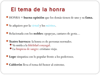 El tema de la honra
 HONRA = buena opinión que los demás tienen de uno y su fama.

 Se adquiere por la virtud y los méritos.

 Relacionada con los nobles: epopeyas, cantares de gesta…

 Teatro barroco: la honra es de personas normales.
  Va unida a la fidelidad conyugal.
  La limpieza de sangre: cristiano viejo.

 Lope simpatiza con lo popular frente a los poderosos.

 Calderón lleva el tema del honor al extremo.
 