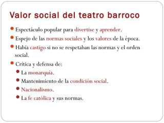 Valor social del teatro barroco
Espectáculo popular para divertise y aprender.
Espejo de las normas sociales y los valores de la época.
Había castigo si no se respetaban las normas y el orden
 social.
Crítica y defensa de:
 La monarquía.
 Mantenimiento de la condición social.
 Nacionalismo.
 La fe católica y sus normas.
 