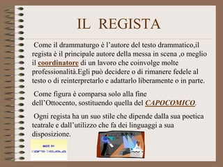 IL REGISTA
 Come il drammaturgo è l’autore del testo drammatico,il
regista è il principale autore della messa in scena ,o meglio
il coordinatore di un lavoro che coinvolge molte
professionalità.Egli può decidere o di rimanere fedele al
testo o di reinterpretarlo e adattarlo liberamente o in parte.
Come figura è comparsa solo alla fine
dell’Ottocento, sostituendo quella del CAPOCOMICO.
 Ogni regista ha un suo stile che dipende dalla sua poetica
teatrale e dall’utilizzo che fa dei linguaggi a sua
disposizione.
 