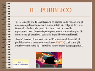 IL PUBBLICO
 E’ l’elemento che fa la differenza principale tra la recitazione al
cinema e quella nel cinema.Il teatro, infatti,si svolge in diretta di
fronte al pubblico, che partecipa in un certo senso alla
rappresentazione.Le sue risposte possono caricare e riempire di
entusiasmo gli attori o al contrario frenarli e demoralizzarli.
 Poiché, inoltre, il teatro si basa sull’imitazione della realtà, il
pubblico accetta questa convenzione ( PATTO ) così come gli
attori recitano come se il pubblico non esistesse (quarta parete ).
 