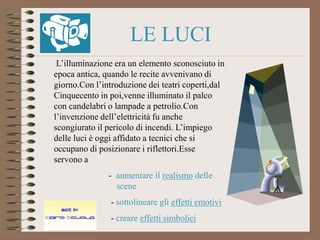 LE LUCI
 L’illuminazione era un elemento sconosciuto in
epoca antica, quando le recite avvenivano di
giorno.Con l’introduzione dei teatri coperti,dal
Cinquecento in poi,venne illuminato il palco
con candelabri o lampade a petrolio.Con
l’invenzione dell’elettricità fu anche
scongiurato il pericolo di incendi. L’impiego
delle luci è oggi affidato a tecnici che si
occupano di posizionare i riflettori.Esse
servono a
               - aumentare il realismo delle
                 scene
                - sottolineare gli effetti emotivi
                - creare effetti simbolici
 