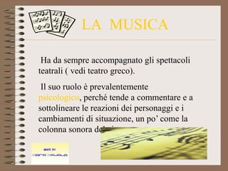 LA MUSICA

 Ha da sempre accompagnato gli spettacoli
teatrali ( vedi teatro greco).
 Il suo ruolo è prevalentemente
psicologico, perché tende a commentare e a
sottolineare le reazioni dei personaggi e i
cambiamenti di situazione, un po’ come la
colonna sonora del cinema.
 