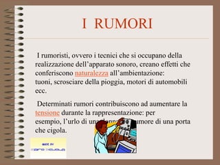 I RUMORI

 I rumoristi, ovvero i tecnici che si occupano della
realizzazione dell’apparato sonoro, creano effetti che
conferiscono naturalezza all’ambientazione:
tuoni, scrosciare della pioggia, motori di automobili
ecc.
 Determinati rumori contribuiscono ad aumentare la
tensione durante la rappresentazione: per
esempio, l’urlo di una donna o il rumore di una porta
che cigola.
 