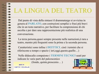 LA LINGUA DEL TEATRO
 Dal punto di vista della sintassi il drammaturgo si avvicina in
genera al PARLATO, con costruzioni semplici e frasi più bravi
che in un testo narrativo, per facilitare la comprensione di chi
ascolta e per dare una rappresentazione più realistica di una
conversazione.
 La terza persona,quasi sempre presente nelle narrazioni,è rara a
teatro, mentre più frequenti sono la prima e la seconda persona.
 Caratteristici sono infine i DEITTICI, cioè i termini che si
riferiscono a tempo e spazio ( ieri,oggi,questo,quello…)
 Nelle didascalie compaiono i TERMINI TECNICI usati per
indicare le varie parti del palcoscenico
             (fondo, quinte,proscenio… )
 