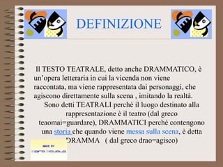 DEFINIZIONE


 Il TESTO TEATRALE, detto anche DRAMMATICO, è
un’opera letteraria in cui la vicenda non viene
raccontata, ma viene rappresentata dai personaggi, che
agiscono direttamente sulla scena , imitando la realtà.
     Sono detti TEATRALI perché il luogo destinato alla
            rappresentazione è il teatro (dal greco
  teaomai=guardare), DRAMMATICI perché contengono
    una storia che quando viene messa sulla scena, è detta
            DRAMMA ( dal greco drao=agisco)
 