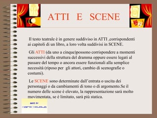 ATTI E SCENE

 Il testo teatrale è in genere suddiviso in ATTI ,corrispondenti
ai capitoli di un libro, a loro volta suddivisi in SCENE.
 Gli ATTI (da uno a cinque)possono corrispondere a momenti
successivi della struttura del dramma oppure essere legati al
passare del tempo o ancora essere funzionali alla semplice
necessità (riposo per gli attori, cambio di scenografie o
costumi).
Le SCENE sono determinate dall’entrata o uscita dei
personaggi o da cambiamenti di tono o di argomento.Se il
numero delle scene è elevato, la rappresentazione sarà molto
movimentata, se è limitato, sarà più statica.
 