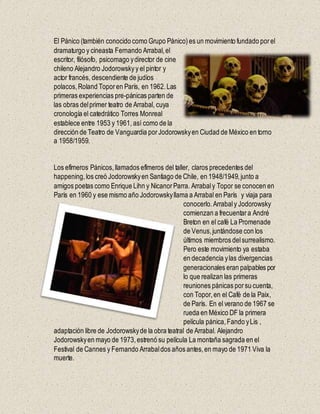 El Pánico (también conocido como Grupo Pánico)es un movimiento fundado porel
dramaturgo y cineasta Fernando Arrabal,el
escritor, filósofo, psicomago ydirector de cine
chileno Alejandro Jodorowskyy el pintor y
actor francés, descendiente de judíos
polacos,Roland Toporen París, en 1962.Las
primeras experiencias pre-pánicas parten de
las obras delprimer teatro de Arrabal, cuya
cronología el catedrático Torres Monreal
establece entre 1953 y 1961, así como de la
dirección de Teatro de Vanguardia porJodorowskyen Ciudad de México en torno
a 1958/1959.
Los efímeros Pánicos,llamados efímeros del taller, claros precedentes del
happening,los creó Jodorowskyen Santiago de Chile, en 1948/1949,junto a
amigos poetas como Enrique Lihn y NicanorParra. Arrabaly Topor se conocen en
París en 1960 y ese mismo año Jodorowskyllama a Arrabal en París y viaja para
conocerlo.Arrabaly Jodorowsky
comienzan a frecuentara André
Breton en el café La Promenade
de Venus,juntándose con los
últimos miembros delsurrealismo.
Pero este movimiento ya estaba
en decadencia ylas divergencias
generacionales eran palpables por
lo que realizan las primeras
reuniones pánicas porsu cuenta,
con Topor,en el Café de la Paix,
de París. En el verano de 1967 se
rueda en México DF la primera
película pánica,Fando yLis ,
adaptación libre de Jodorowskyde la obra teatral de Arrabal. Alejandro
Jodorowskyen mayo de 1973,estrenó su película La montaña sagrada en el
Festival de Cannes y Fernando Arrabaldos años antes,en mayo de 1971 Viva la
muerte.
 