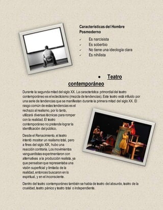 Características del Hombre
Posmoderno
 Es narcisista
 Es soberbio
 No tiene una ideología clara
 Es nihilista
 Teatro
contemporáneo
Durante la segunda mitad del siglo XX. La característica primordialdel teatro
contemporáneo es eleclecticismo (mezcla de tendencias).Este teatro está influido por
una serie de tendencias que se manifiestan durante la primera mitad del siglo XX. El
rasgo común de estas tendencias es el
rechazo alrealismo,por lo tanto,
utilizará diversas técnicas para romper
con la realidad.El teatro
contemporáneo no pretende lograrla
identificación delpúblico.
Desde el Renacimiento,el teatro
intentó mostrar un realismo total, pero
a fines del siglo XIX, hubo una
reacción contraria. Los movimientos
vanguardistas experimentaron con
alternativas a la producción realista,ya
que pensabanque representaba una
visión superficial y limitada de la
realidad,entonces buscaron en lo
espiritual, y en el inconsciente.
Dentro del teatro contemporáneo también se habla de teatro delabsurdo,teatro de la
crueldad,teatro pánico y teatro total o independiente.
 