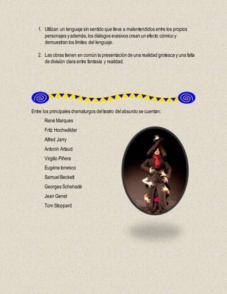 1. Utilizan un lenguaje sin sentido que lleva a malentendidos entre los propios
personajes yademás,los diálogos evasivos crean un efecto cómico y
demuestran los límites del lenguaje.
2. Las obras tienen en común la presentación de una realidad grotesca y una falta
de división clara entre fantasía y realidad.
Entre los principales dramaturgos delteatro delabsurdo se cuentan:
René Marques
Fritz Hochwälder
Alfred Jarry
Antonin Artaud
Virgilio Piñera
Eugène Ionesco
SamuelBeckett
Georges Schehadé
Jean Genet
Tom Stoppard
 
