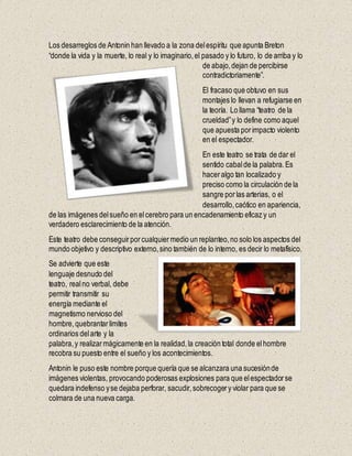 Los desarreglos de Antonin han llevado a la zona delespíritu que apunta Breton
“donde la vida y la muerte, lo real y lo imaginario,el pasado y lo futuro, lo de arriba y lo
de abajo,dejan de percibirse
contradictoriamente”.
El fracaso que obtuvo en sus
montajes lo llevan a refugiarse en
la teoría. Lo llama “teatro de la
crueldad”y lo define como aquel
que apuesta porimpacto violento
en el espectador.
En este teatro se trata de dar el
sentido cabalde la palabra.Es
haceralgo tan localizado y
preciso como la circulación de la
sangre porlas arterias, o el
desarrollo,caótico en apariencia,
de las imágenes delsueño en elcerebro para un encadenamiento eficaz y un
verdadero esclarecimiento de la atención.
Este teatro debe conseguirporcualquiermedio un replanteo,no solo los aspectos del
mundo objetivo y descriptivo externo,sino también de lo interno, es decir lo metafísico.
Se advierte que este
lenguaje desnudo del
teatro, realno verbal, debe
permitir transmitir su
energía mediante el
magnetismo nervioso del
hombre,quebrantarlimites
ordinarios delarte y la
palabra,y realizarmágicamente en la realidad,la creación total donde elhombre
recobra su puesto entre el sueño y los acontecimientos.
Antonin le puso este nombre porque quería que se alcanzara una sucesiónde
imágenes violentas, provocando poderosas explosiones para que elespectadorse
quedara indefenso yse dejaba perforar, sacudir,sobrecogery violar para que se
colmara de una nueva carga.
 