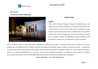 DIA MUNDIAL DO TEATRO
O REI DA VELA
Oswald de Andrade (adaptada)
Ano letivo: 2010-2011
TEX – Teatro Experimental da Xico – encenadora: Elinete Megda
O REI DA VELA
CLIENTE
Meu nome é Manoel Pitanga de Moraes. Era proprietário de uma
fazenda quando fui pedir a Abelardo um empréstimo pela primeira vez.
A minha dívida, no início era de um conto de reis, e só de juros eu tinha
trazido à sua casa mais de dois contos e quinhentos de reis. Fui pontual
2 anos e meio e só por não pagar juros durante dois meses ele, me tinha
posto na gaveta, no dossier dos IMPONTUAIS. Aquele bandido! Eu até
lhe propus um acordo, mas só o pagamento é que lhe interessava.
Ele me acusou de cometer a maior falta contra a segurança e o sistema da casa. AHH... e quando lhe disse que me utilizaria da lei contra,
ameaçou que me mandava executar! Também lhe propus uma pequenina redução do capital, mas logo me chamou de maluco... é verdade que
fui eu que o procurei para que aceitasse o meu dinheiro, mas ele ao menos me poderia ter ajudado, mas não, em vez disso disse que chamaria a
policia se eu não saísse imediatamente da sua frente... Ele que tinha auxiliado tanta gente e era amigo de todo o mundo, só comigo é
que não queria fazer acordo. ELE ATE TINHA UMA JAULA onde colocava as mulheres dos devedores que não pagavam...
ENFIM É ABELARDO... E ELES SÃO TODOS IGUAIS...
 