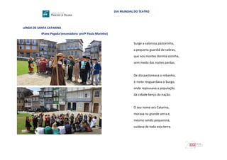 DIA MUNDIAL DO TEATRO
LENDA DE SANTA CATARINA
4ºano Pegada (encenadora: profª Paula Marinho)
Surge a valorosa pastorinha,
a pequena guardiã de cabras,
que nos montes dormia sozinha,
sem medo das noites pardas.
De dia pastoreava o rebanho,
à noite resguardava o burgo,
onde repousava a população
da cidade berço da nação.
O seu nome era Catarina,
morava na grande serra e,
mesmo sendo pequenina,
cuidava de toda esta terra.
 