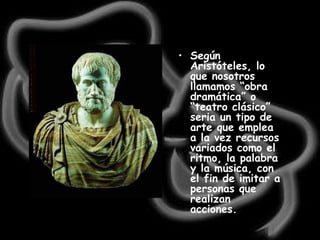 Según Aristóteles, lo que nosotros llamamos “obra dramática” o “teatro clásico” seria un tipo de arte que emplea a la vez recursos variados como el ritmo, la palabra y la música, con el fin de imitar a personas que realizan acciones.   