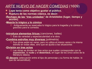 ARTE NUEVO DE HACER COMEDIAS (1609)
 Lope tenía como objetivo gustar al público.
 Ruptura de las normas clásica, es decir:
-Rechazo de las “tres unidades” de Aristóteles (lugar, tiempo y
   acción).
-Mezcla lo trágico y lo cómico
     Antiguamente se reservaba lo trágico para la tragedia y lo cómico o
      gracioso para la comedia.

-Introduce elementos líricos (canciones, bailes)
     Esto da variedad y espectacularidad a la obra.
-Combina estrofas muy diversas (polimetría)
     Sus obras están en verso; pero no utiliza el mismo verso o la misma
      estrofa en todas ellas, sino que se ajusta a las situaciones
-División en tres actos
     Las obras se dividen en tres actos que suelen corresponder con la
      exposición, la nudo y el desenlace, en lugar de los cinco actos de la
      literatura clásica.
-El decoro (adecuación entre el tipo de personaje y su forma de hablar, lo
   que da verosimilitud).
 