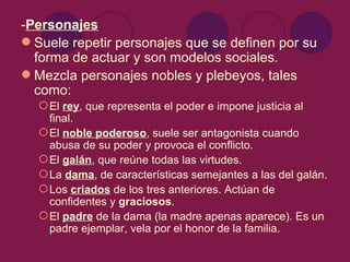 -Personajes
 Suele repetir personajes que se definen por su
  forma de actuar y son modelos sociales.
 Mezcla personajes nobles y plebeyos, tales
  como:
   El rey, que representa el poder e impone justicia al
    final.
   El noble poderoso, suele ser antagonista cuando
    abusa de su poder y provoca el conflicto.
   El galán, que reúne todas las virtudes.
   La dama, de características semejantes a las del galán.
   Los criados de los tres anteriores. Actúan de
    confidentes y graciosos.
   El padre de la dama (la madre apenas aparece). Es un
    padre ejemplar, vela por el honor de la familia.
 