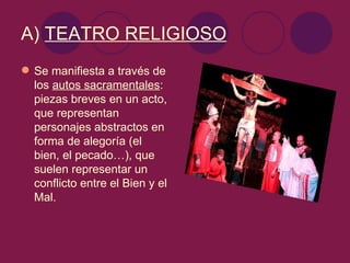 A) TEATRO RELIGIOSO
 Se manifiesta a través de
  los autos sacramentales:
  piezas breves en un acto,
  que representan
  personajes abstractos en
  forma de alegoría (el
  bien, el pecado…), que
  suelen representar un
  conflicto entre el Bien y el
  Mal.
 