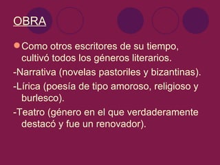 OBRA

 Como otros escritores de su tiempo,
  cultivó todos los géneros literarios.
-Narrativa (novelas pastoriles y bizantinas).
-Lírica (poesía de tipo amoroso, religioso y
  burlesco).
-Teatro (género en el que verdaderamente
  destacó y fue un renovador).
 