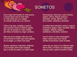 SONETOS
Es la mujer del hombre lo más bueno,        Desmayarse, atreverse, estar furioso,
y locura decir que lo más malo,             áspero, tierno, liberal, esquivo,
su vida suele ser y su regalo,              alentado, mortal, difunto, vivo,
su muerte suele ser y su veneno.            leal, traidor, cobarde y animoso;

Cielo a los ojos, cándido y sereno,         no hallar fuera del bien centro y reposo,
que muchas veces al infierno igualo,        mostrarse alegre, triste, humilde, altivo,
por raro al mundo su valor señalo,          enojado, valiente, fugitivo,
por falso al hombre su rigor condeno.       satisfecho, ofendido, receloso;

Ella nos da su sangre, ella nos cría,       huir el rostro al claro desengaño,
no ha hecho el cielo cosa más ingrata:      beber veneno por licor süave,
es un ángel, y a veces una arpía.           olvidar el provecho, amar el daño;

Quiere, aborrece, trata bien, maltrata,     creer que un cielo en un infierno cabe,
y es la mujer al fin como sangría,          dar la vida y el alma a un desengaño;
que a veces da salud, y a veces mata.       esto es amor, quien lo probó lo sabe.
 