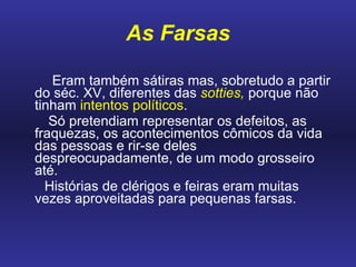 As Farsas       Eram também sátiras mas, sobretudo a partir do séc. XV, diferentes das  sotties,  porque não tinham  intentos políticos .  Só pretendiam representar os defeitos, as fraquezas, os acontecimentos cômicos da vida das pessoas e rir-se deles despreocupadamente, de um modo grosseiro até.  Histórias de clérigos e feiras eram muitas vezes aproveitadas para pequenas farsas.    