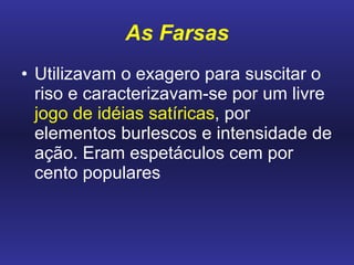 As Farsas Utilizavam o exagero para suscitar o riso e caracterizavam-se por um livre  jogo de idéias satíricas , por elementos burlescos e intensidade de ação. Eram espetáculos cem por cento populares 