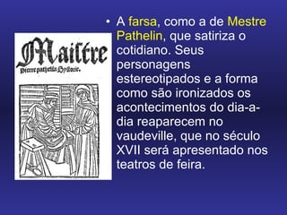 A  farsa , como a de  Mestre Pathelin , que satiriza o cotidiano. Seus personagens estereotipados e a forma como são ironizados os acontecimentos do dia-a-dia reaparecem no vaudeville, que no século XVII será apresentado nos teatros de feira.  