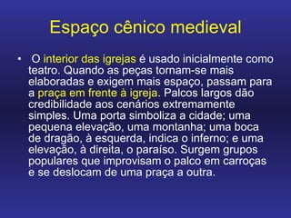 Espaço cênico medieval O  interior das igrejas  é usado inicialmente como teatro. Quando as peças tornam-se mais elaboradas e exigem mais espaço, passam para a  praça em frente à igreja . Palcos largos dão credibilidade aos cenários extremamente simples. Uma porta simboliza a cidade; uma pequena elevação, uma montanha; uma boca de dragão, à esquerda, indica o inferno; e uma elevação, à direita, o paraíso. Surgem grupos populares que improvisam o palco em carroças e se deslocam de uma praça a outra.  