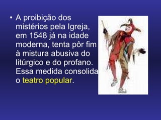 A proibição dos mistérios pela Igreja, em 1548 já na idade moderna, tenta pôr fim à mistura abusiva do litúrgico e do profano. Essa medida consolida o  teatro popular .  