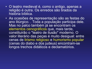 O teatro medieval é, como o antigo, apenas a religião é outra. Os enredos são tirados da história bíblica.  As ocasiões de representação são as festas do ano litúrgico. . Toda a população participa dele. Mas no palco também já se encontram os  elementos cenográficos  que, mais tarde, constituirão o "teatro de ilusão" moderno. O valor literário das peças é muito desigual: entre cenas de  lirismo religioso  e  humorismo popular  (cenas do diabo e dos judeus) encontram-se longos trechos didáticos e declamatórios. 
