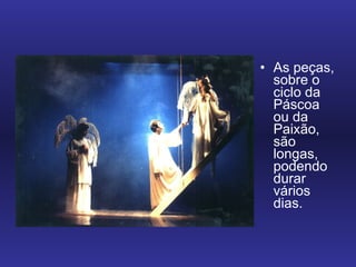 As peças, sobre o ciclo da Páscoa ou da Paixão, são longas, podendo durar vários dias.  