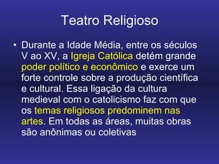Teatro Religioso Durante a Idade Média, entre os séculos V ao XV, a  Igreja Católica  detém grande  poder político e econômico  e exerce um forte controle sobre a produção científica e cultural. Essa ligação da cultura medieval com o catolicismo faz com que os  temas religiosos predominem nas artes . Em todas as áreas, muitas obras são anônimas ou coletivas 