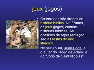jeux  (jogos) Os enredos são tirados da  história bíblica . Na França, os  jeux  (jogos) contam histórias bíblicas. As ocasiões de representação são as  festas do ano litúrgico .  No século XII,  Jean Bodel  é o autor do ''Jogo de Adam'' e do ''Jogo de Saint Nicolas''.  