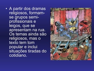 A partir dos dramas religiosos, formam-se grupos semi-profissionais e leigos, que se apresentam na rua. Os temas ainda são religiosos, mas o texto tem tom popular e inclui situações tiradas do cotidiano.  