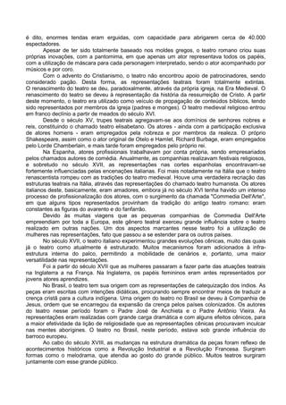 é dito, enormes tendas eram erguidas, com capacidade para abrigarem cerca de 40.000
espectadores.
        Apesar de ter sido totalmente baseado nos moldes gregos, o teatro romano criou suas
próprias inovações, com a pantomima, em que apenas um ator representava todos os papéis,
com a utilização de máscara para cada personagem interpretado, sendo o ator acompanhado por
músicos e por coro.
        Com o advento do Cristianismo, o teatro não encontrou apoio de patrocinadores, sendo
considerado pagão. Desta forma, as representações teatrais foram totalmente extintas.
O renascimento do teatro se deu, paradoxalmente, através da própria igreja, na Era Medieval. O
renascimento do teatro se deveu à representação da história da ressurreição de Cristo. A partir
deste momento, o teatro era utilizado como veículo de propagação de conteúdos bíblicos, tendo
sido representados por membros da igreja (padres e monges). O teatro medieval religioso entrou
em franco declínio a partir de meados do século XVI.
        Desde o século XV, trupes teatrais agregavam-se aos domínios de senhores nobres e
reis, constituindo o chamado teatro elisabetano. Os atores - ainda com a participação exclusiva
de atores homens - eram empregados pela nobreza e por membros da realeza. O próprio
Shakespeare, assim como o ator original de Otelo e Hamlet, Richard Burbage, eram empregados
pelo Lorde Chamberlain, e mais tarde foram empregados pelo próprio rei.
        Na Espanha, atores profissionais trabalhavam por conta própria, sendo empresariados
pelos chamados autores de comédia. Anualmente, as companhias realizavam festivais religiosos,
e sobretudo no século XVII, as representações nas cortes espanholas encontravam-se
fortemente influenciadas pelas encenações italianas. Foi mais notadamente na Itália que o teatro
renascentista rompeu com as tradições do teatro medieval. Houve uma verdadeira recriação das
estruturas teatrais na Itália, através das representações do chamado teatro humanista. Os atores
italianos deste, basicamente, eram amadores, embora já no século XVI tenha havido um intenso
processo de profissionalização dos atores, com o surgimento da chamada "Commedia Dell'Arte",
em que alguns tipos representados provinham da tradição do antigo teatro romano: eram
constantes as figuras do avarento e do fanfarrão.
        Devido às muitas viagens que as pequenas companhias de Commedia Dell'Arte
empreendiam por toda a Europa, este gênero teatral exerceu grande influência sobre o teatro
realizado em outras nações. Um dos aspectos marcantes nesse teatro foi a utilização de
mulheres nas representações, fato que passou a se estender para os outros países.
        No século XVII, o teatro italiano experimentou grandes evoluções cênicas, muito das quais
já o teatro como atualmente é estruturado. Muitos mecanismos foram adicionados à infra-
estrutura interna do palco, permitindo a mobilidade de cenários e, portanto, uma maior
versatilidade nas representações.
        Foi a partir do século XVII que as mulheres passaram a fazer parte das atuações teatrais
na Inglaterra a na França. Na Inglaterra, os papéis femininos eram antes representados por
jovens atores aprendizes.
        No Brasil, o teatro tem sua origem com as representações de catequização dos índios. As
peças eram escritas com intenções didáticas, procurando sempre encontrar meios de traduzir a
crença cristã para a cultura indígena. Uma origem do teatro no Brasil se deveu à Companhia de
Jesus, ordem que se encarregou da expansão da crença pelos países colonizados. Os autores
do teatro nesse período foram o Padre José de Anchieta e o Padre Antônio Vieira. As
representações eram realizadas com grande carga dramática e com alguns efeitos cênicos, para
a maior efetividade da lição de religiosidade que as representações cênicas procuravam inculcar
nas mentes aborígines. O teatro no Brasil, neste período, estava sob grande influência do
barroco europeu.
        Ao cabo do século XVIII, as mudanças na estrutura dramática da peças foram reflexo de
acontecimentos históricos como a Revolução Industrial e a Revolução Francesa. Surgiram
formas como o melodrama, que atendia ao gosto do grande público. Muitos teatros surgiram
juntamente com esse grande público.
 