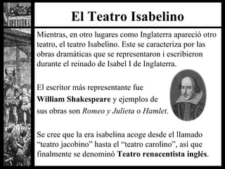 El Teatro Isabelino Mientras, en otro lugares como Inglaterra apareció otro teatro, el teatro Isabelino. Este se caracteriza por las obras dramáticas que se representaron i escribieron durante el reinado de Isabel I de Inglaterra. El escritor más representante fue  William Shakespeare  y ejemplos de  sus obras son  Romeo y Julieta  o  Hamlet . Se cree que la era isabelina acoge desde el llamado “teatro jacobino” hasta el “teatro carolino”, así que finalmente se denominó  Teatro renacentista inglés . 