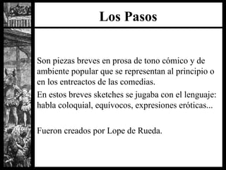 Los Pasos Son piezas breves en prosa de tono c ó mico y de ambiente popular que se representan al principio o en los entreactos de las comedias. En estos breves sketches se jugaba con el lenguaje: habla coloquial, equívocos, expresiones eróticas...  Fueron creados por Lope de Rueda. 