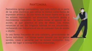 PANTOMIMA
Pantomima (griego pantomimos "que todo imita") es la parte
de las artes escénicas que utiliza la mímica como forma de
expresión artística. Es una forma de hacer teatro en la que
los actores representan sus emociones mediante gestos y
movimientos corporales. Se llama mimo al agente de la
acción, al que practica el arte de Mimo. Los mimos
renuncian al uso del lenguaje hablado en sus actuaciones,
rechazando con frecuencia el uso de cualquier tipo de sonido
u objeto.
Es una forma frecuente de arte callejero, generalmente de
forma individual. Los mimos suelen simular con sus gestos
sonidos, cosas o personas que no existen realmente. Esto
puede dar lugar a coreografías muy elaboradas.
 