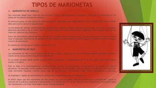TIPOS DE MARIONETAS
 MARIONETAS DE VARILLA
Son conocidas desde hace miles de años en Ásia y África, especialmente en Indonesia y Tailandia. Su existencia en los
países de Occidente es bastante reciente.
En América Latina, es más objeto de colección que un espectáculo que amplia difusión. Solo recientemente de uno veinte
años para acá su uso se ha popularizado.
La marioneta de varillas, tradicionalmente se elabora en madera, pintada y adornada con plumas, canutillos, o cualquier
elemento decorativo. No es norma estricta el hecho de que sea de madera; puede elaborarse con cualquier otro tipo de
material, mientras sea resistente.
Entre sus desventajas podríamos recordar que por la parte inferior siempre está a ras de suelo y por lo tanto no podrá
volar ni ejecutar movimientos de piernas. De esta manera su caracterización es más exigente y deberá preverse un mayor
número de personajes.
El número de varillas que se utilizan puede ir de 1 a 3.
 MARIONETAS DE HILO
Las marionetas de hilo o cordel parecen ser las más antiguas, puesto que se han encontrado algunos ejemplares de barro
cocido en las excavaciones arqueológicas de Grecia.
Se accionan siempre desde arriba, aunque puede combinarse su manipulación con el uso de varillas para darle mayor
solidez a la figura.
Esto se debe a lo extremadamente complicada que resulta su manipulación, si realmente se le quiere dar vida al
personaje. Se necesitan varios cordeles (uno en cada brazo, en cada rodilla, codo, la cabeza y las piernas). Esto hace que
cada marioneta requiera, muchas veces, más de un animador. Tal situación exige mucha coordinación y práctica.
Su fragilidad y rigidez de movimientos la limitan solo a representaciones de melodramas.
Es difícil lograr que dos marionetas de hilo tengan una graciosa pelea. Para los problemas de manipulación, queda la
solución de la práctica constante y disciplinada en el manejo de “la cruz de control” así se denomina el movimiento para
dar movimiento a los hilos hasta lograr actuar coordinadamente.
 