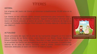 TÍTERES
HISTORIA
Los orígenes del teatro de títeres se remontan probablemente 30.000 años en la
historia.
Los títeres se han utilizado desde tiempos prehistóricos para transmitir ideas y
conocimientos en las sociedades humanas. Algunos historiadores afirman que el
teatro de títeres precede al teatro de actores. Existen evidencias de figuras de
madera articuladas movidas por hilos halladas en tumbas egipcias y datadas en el
año 2000 A.C.
ACTUALIDAD
Desde principios del siglo XIX el arte de las marionetas despertó un vivo interés
entre artistas de las Bellas Artes, como Heinrich von Kleist, Sergei Obraztsov,
Edward Gordon Craig, Lorca, Picasso, Paul Klee o Leger, entre muchos otros. En
la actualidad los títeres son protagonistas en el cine, la televisión o la publicidad,
además de en salas de teatro, escuelas, calles y plazas. Existen multitud de
festivales dedicados al teatro de títeres en todo el mundo.
 