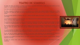 TEATRO DE SOMBRAS
El origen del Teatro de Sombras se remota a los tiempos del Hombre Prehistórico, cuando éste hacía sombras con sus
manos y su cuerpo frente al fuego de las cavernas.
Los orígenes del teatro de sombras los encontramos en la India y en China.
En India y después en Indonesia el titiritero de sombras era un hombre muy especial llamado Dalang, era un artista
sacerdote. Por medio del teatro de sombras representaba mitos cuya función era la de educar y transmitir valores al
pueblo.
En Indonesia esta tradición se mantiene muy viva y continua estando ligada a los rituales, a la unión y comunicación con la
comunidad.
Las marionetas las fabrican con piel de búfalo y son figuras de distintos tamaños bellamente pintadas. Los personajes son
héroes, princesas, dioses, gigantes, animales.
Se presentan dos clases de teatro de sombras en el primero: Se utiliza una tela negra, una lámpara para reflejar la imagen
y realizar las representaciones, las imágenes o marionetas utilizadas en este caso deben estar pintadas de negro.
Por otro lado el teatro de sombras con los dedos en donde se hacen diversas imágenes, las personas que trabajan con esta
clase de teatro de sombras debe tener una gran habilidad para manejar los dedos y hacer diferentes imágenes con
rapidez.
La sombra equivale a la magia de los sueños, al subconsciente, a la muerte, al más allá. Sus formas inestables y siempre
cambiantes son una invitación al juego imaginativo y creativo, una constante estimulación de la fantasía.
Es por ello que las sombras representan historias con una fuerte carga fantástica, por sus posibilidades de insinuar sin
dejar ver, de deformar la realidad y dotarla de unas características que en otros medios sería difícil de conseguir.
La sombra nos traslada a un mundo informe, no creado, en donde se reflejan nuestras pasiones, nuestros miedos, nuestras
divisiones interiores.
El teatro de sombras tiene como desventaja que las imágenes presentadas en el escenario difícilmente se puedan
identificar.
 