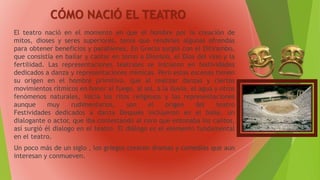 CÓMO NACIÓ EL TEATRO
El teatro nació en el momento en que el hombre por la creación de
mitos, dioses y seres superiores, tenía que rendirles algunas ofrendas
para obtener beneficios y parabienes. En Grecia surgió con el Ditirambo,
que consistía en bailar y cantar en torno a Dionisio, el Dios del vino y la
fertilidad. Las representaciones teatrales se iniciaron en festividades
dedicados a danza y representaciones mímicas. Pero estas escenas tienen
su origen en el hombre primitivo, que al realizar danzas y ciertos
movimientos rítmicos en honor al fuego, al sol, a la lluvia, el agua y otros
fenómenos naturales, inicia los ritos religiosos y las representaciones
aunque muy rudimentarios, son el origen del teatro
Festividades dedicados a danza Después incluyeron en el baile, un
dialogante o actor, que iba contestando al coro que entonaba los cantos,
así surgió él dialogo en el teatro. El diálogo es el elemento fundamental
en el teatro.
Un poco más de un siglo , los griegos crearon dramas y comedias que aun
interesan y conmueven.
 