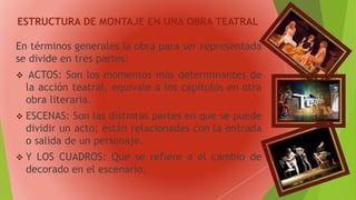 ESTRUCTURA DE MONTAJE EN UNA OBRA TEATRAL
En términos generales la obra para ser representada
se divide en tres partes:
 ACTOS: Son los momentos más determinantes de
la acción teatral, equivale a los capítulos en otra
obra literaria.
 ESCENAS: Son las distintas partes en que se puede
dividir un acto; están relacionadas con la entrada
o salida de un personaje.
 Y LOS CUADROS: Que se refiere a el cambio de
decorado en el escenario.
 
