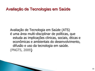 Avaliação de Tecnologias em Saúde




  Avaliação de Tecnologia em Saúde (ATS)
  é uma área multi-disciplinar de políticas, que
    estuda as implicações clinicas, sociais, éticas e
    econômicas e ambientais do desenvolvimento,
    difusão e uso da tecnologia em saúde.
  (PNGTS, 2009)




                                                        10
 