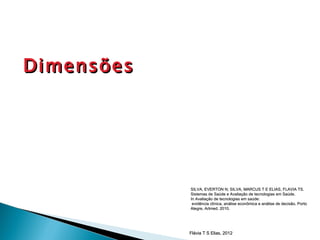 Dimensões




            SILVA, EVERTON N; SILVA, MARCUS T E ELIAS, FLAVIA TS.
            Sistemas de Saúde e Avaliação de tecnologias em Saúde.
            In Avaliação de tecnologias em saúde:
             evidência clínica, análise econômica e análise de decisão. Porto
            Alegre, Artmed, 2010.




            Flávia T S Elias, 2012
 