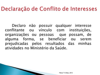 Declaro não possuir qualquer interesse
conflitante ou vínculo com instituições,
organizações ou pessoas que possam, de
alguma forma, se beneficiar ou serem
prejudicadas pelos resultados das minhas
atividades no Ministério da Saúde.




                          Flávia T S Elias, 2012
 
