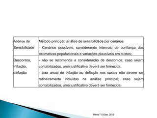 Análise de      Método principal: análise de sensibilidade por cenários
Sensibilidade   - Cenários possíveis, considerando intervalo de confiança das
                estimativas populacionais e variações plausíveis em custos;
Descontos,      - não se recomenda a consideração de descontos; caso sejam
Inflação,       contabilizados, uma justificativa deverá ser fornecida.
deflação        - taxa anual de inflação ou deflação nos custos não devem ser
                rotineiramente   incluídas   na   análise       principal;   caso   sejam
                contabilizados, uma justificativa deverá ser fornecida.




                                                    Flávia T S Elias, 2012
 