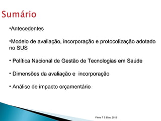 •Antecedentes

•Modelo de avaliação, incorporação e protocolização adotado
no SUS

• Política Nacional de Gestão de Tecnologias em Saúde

• Dimensões da avaliação e incorporação

• Análise de impacto orçamentário




                                    Flávia T S Elias, 2012
 