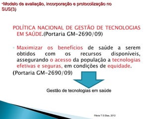 •Modelo de avaliação, incorporação e protocolização no
SUS(3)



     POLÍTICA NACIONAL DE GESTÃO DE TECNOLOGIAS
      EM SAÚDE.(Portaria GM-2690/09)

     ◦ Maximizar os benefícios de saúde a serem
        obtidos     com     os   recursos    disponíveis,
        assegurando o acesso da população a tecnologias
        efetivas e seguras, em condições de equidade.
     ( Portaria GM-2690/09)


                      Gestão de tecnologias em saúde




                                             Flávia T S Elias, 2012
 