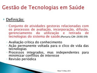    Definição:
    ◦ Conjunto de atividades gestoras relacionadas com
      os processos de avaliação, incorporação, difusão,
      gerenciamento da utilização e retirada de
      tecnologias do sistema de saúde.(Portaria GM-2690/09)
    ◦ Avaliação crítica do conhecimento
    ◦ Ação permanente voltada para o clico de vida das
      tecnologias
    ◦ Processos integrados, mas independentes para
      minimizar conflitos de interesse
    ◦ Revisão periódica


                                      Flávia T S Elias, 2012
 