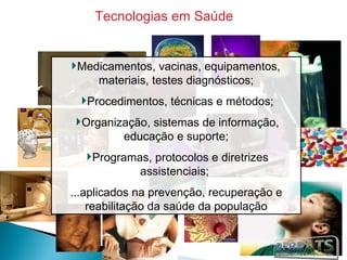 Tecnologias em Saúde


 Medicamentos, vacinas, equipamentos,
    materiais, testes diagnósticos;
   Procedimentos, técnicas e métodos;
  Organização, sistemas de informação,
         educação e suporte;
    Programas, protocolos e diretrizes
            assistenciais;
...aplicados na prevenção, recuperação e
    reabilitação da saúde da população
 