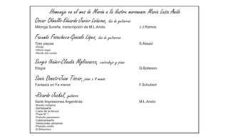 -Homenaje
                en el mes de Morón a la ilustre moronense María Luisa Anido
Oscar Olmello-Eduardo Javier Loiácono, dúo de guitarras
Milonga Sureña, transcripción de M.L.Anido             J.J.Ramos


Facundo Fosacheca-Gonzalo López, dúo de guitarras
Tres piezas                                            S.Assad
-Pinote
-Vitoria regia
-Recife dos corais


Sergio Ibañez-Claudia Mgliavacca, contrabajo y piano
Elegía                                                 G.Bottesini


Sonia Donati-Juan Tiscar, piano a 4 manos
Fantasía en Fa menor                                   F.Schubert


-Ricardo     Jeckel, guitarra
Serie Impresiones Argentinas                           M.L.Anido
-Boceto indígena
-Santiagueña
-Canto de la llanura
-Triste Nº 1
-Preludio pampeano
-Catamarqueña
-Variaciones camperas
-Preludio criollo
-El Misachico
 